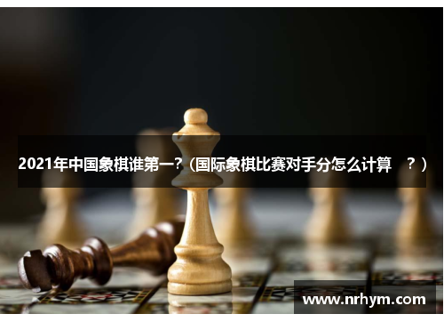 2021年中国象棋谁第一？(国际象棋比赛对手分怎么计算　？)